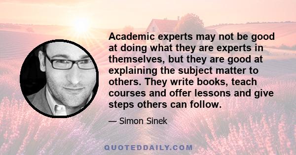 Academic experts may not be good at doing what they are experts in themselves, but they are good at explaining the subject matter to others. They write books, teach courses and offer lessons and give steps others can