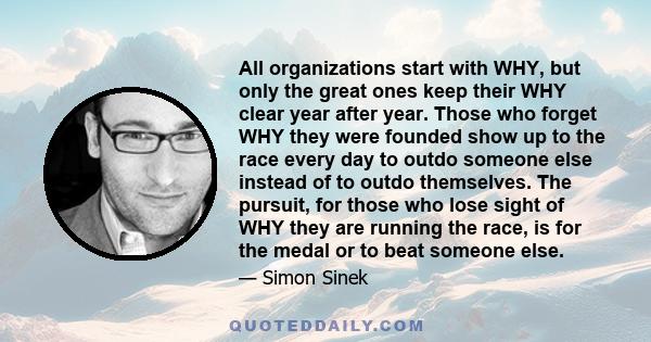 All organizations start with WHY, but only the great ones keep their WHY clear year after year. Those who forget WHY they were founded show up to the race every day to outdo someone else instead of to outdo themselves.