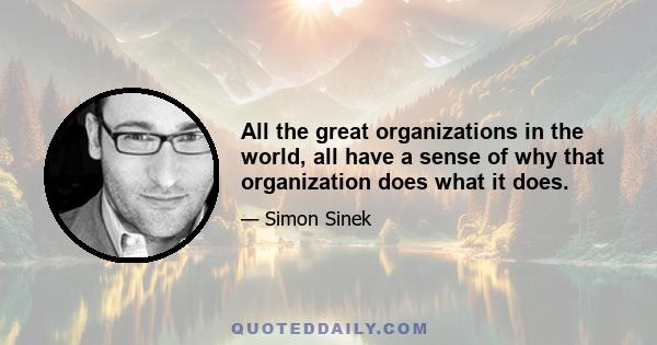 All the great organizations in the world, all have a sense of why that organization does what it does.