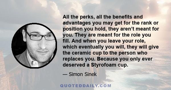 All the perks, all the benefits and advantages you may get for the rank or position you hold, they aren’t meant for you. They are meant for the role you fill. And when you leave your role, which eventually you will,