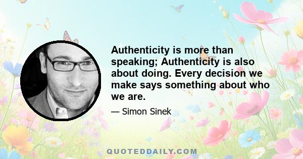 Authenticity is more than speaking; Authenticity is also about doing. Every decision we make says something about who we are.