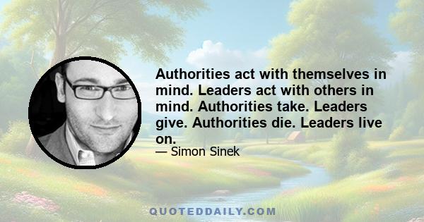 Authorities act with themselves in mind. Leaders act with others in mind. Authorities take. Leaders give. Authorities die. Leaders live on.