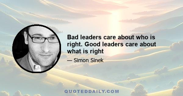 Bad leaders care about who is right. Good leaders care about what is right