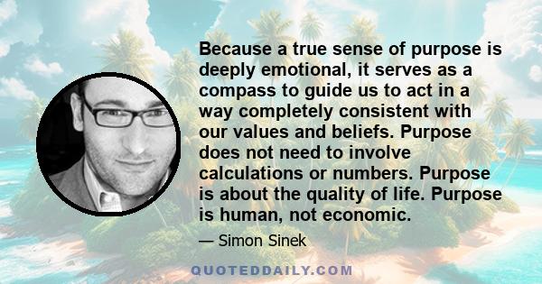 Because a true sense of purpose is deeply emotional, it serves as a compass to guide us to act in a way completely consistent with our values and beliefs. Purpose does not need to involve calculations or numbers.