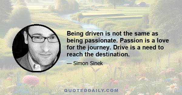 Being driven is not the same as being passionate. Passion is a love for the journey. Drive is a need to reach the destination.