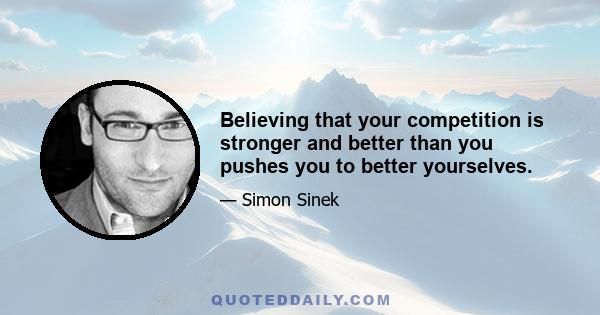 Believing that your competition is stronger and better than you pushes you to better yourselves.