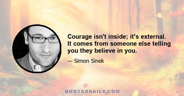 Courage isn't inside; it's external. It comes from someone else telling you they believe in you.