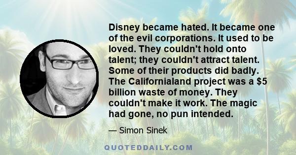 Disney became hated. It became one of the evil corporations. It used to be loved. They couldn't hold onto talent; they couldn't attract talent. Some of their products did badly. The Californialand project was a $5