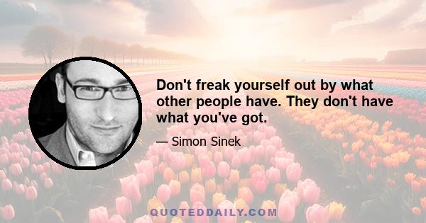 Don't freak yourself out by what other people have. They don't have what you've got.