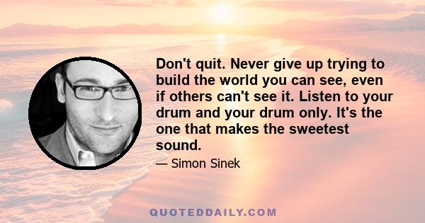 Don't quit. Never give up trying to build the world you can see, even if others can't see it. Listen to your drum and your drum only. It's the one that makes the sweetest sound.