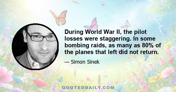 During World War II, the pilot losses were staggering. In some bombing raids, as many as 80% of the planes that left did not return.