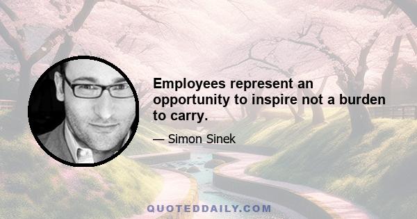 Employees represent an opportunity to inspire not a burden to carry.