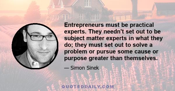 Entrepreneurs must be practical experts. They needn't set out to be subject matter experts in what they do; they must set out to solve a problem or pursue some cause or purpose greater than themselves.