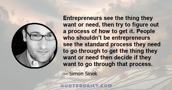 Entrepreneurs see the thing they want or need, then try to figure out a process of how to get it. People who shouldn't be entrepreneurs see the standard process they need to go through to get the thing they want or need 