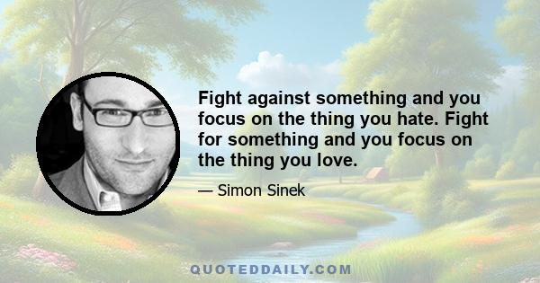 Fight against something and you focus on the thing you hate. Fight for something and you focus on the thing you love.