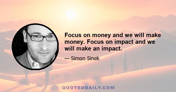 Focus on money and we will make money. Focus on impact and we will make an impact.