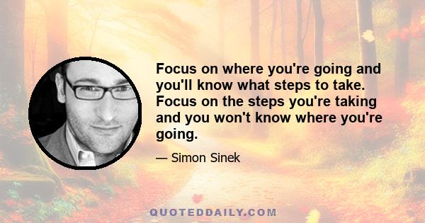 Focus on where you're going and you'll know what steps to take. Focus on the steps you're taking and you won't know where you're going.