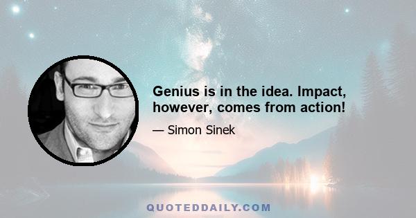 Genius is in the idea. Impact, however, comes from action!