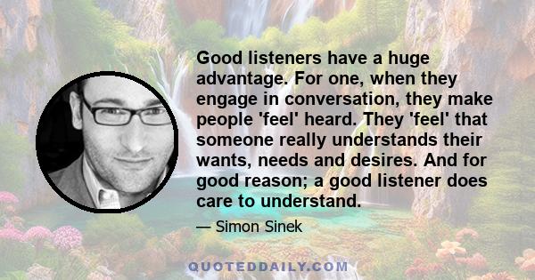 Good listeners have a huge advantage. For one, when they engage in conversation, they make people 'feel' heard. They 'feel' that someone really understands their wants, needs and desires. And for good reason; a good