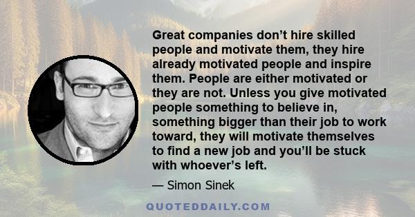 Great companies don’t hire skilled people and motivate them, they hire already motivated people and inspire them. People are either motivated or they are not. Unless you give motivated people something to believe in,