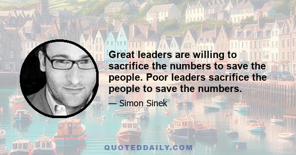 Great leaders are willing to sacrifice the numbers to save the people. Poor leaders sacrifice the people to save the numbers.