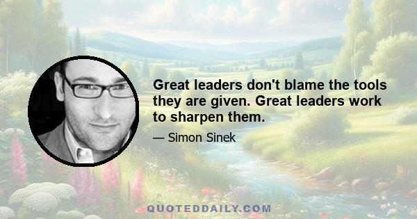 Great leaders don't blame the tools they are given. Great leaders work to sharpen them.