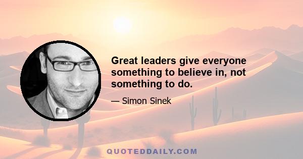 Great leaders give everyone something to believe in, not something to do.