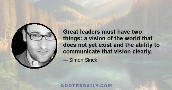 Great leaders must have two things: a vision of the world that does not yet exist and the ability to communicate that vision clearly.