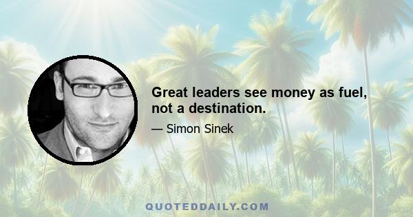 Great leaders see money as fuel, not a destination.