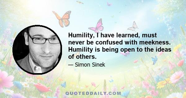 Humility, I have learned, must never be confused with meekness. Humility is being open to the ideas of others.