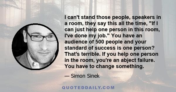 I can't stand those people, speakers in a room, they say this all the time, If I can just help one person in this room, I've done my job. You have an audience of 500 people and your standard of success is one person?