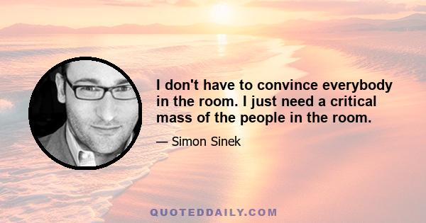 I don't have to convince everybody in the room. I just need a critical mass of the people in the room.