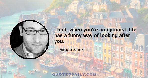 I find, when you're an optimist, life has a funny way of looking after you.