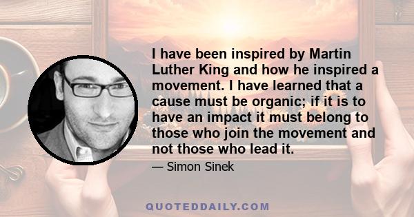 I have been inspired by Martin Luther King and how he inspired a movement. I have learned that a cause must be organic; if it is to have an impact it must belong to those who join the movement and not those who lead it.