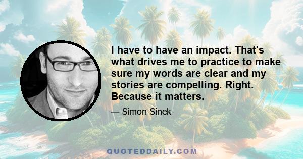 I have to have an impact. That's what drives me to practice to make sure my words are clear and my stories are compelling. Right. Because it matters.