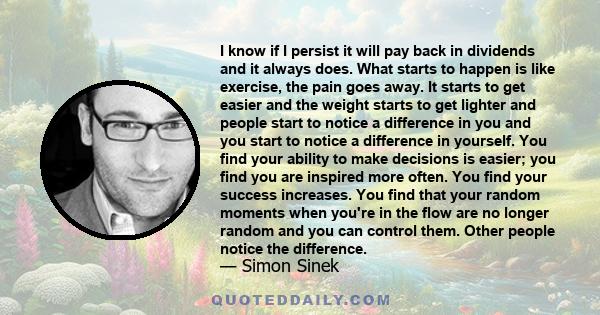 I know if I persist it will pay back in dividends and it always does. What starts to happen is like exercise, the pain goes away. It starts to get easier and the weight starts to get lighter and people start to notice a 