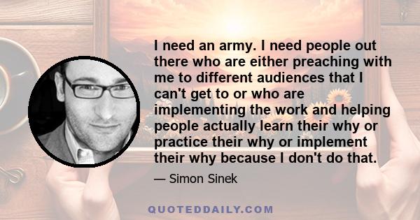 I need an army. I need people out there who are either preaching with me to different audiences that I can't get to or who are implementing the work and helping people actually learn their why or practice their why or