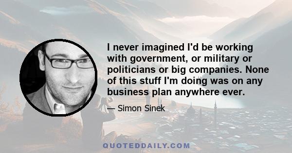 I never imagined I'd be working with government, or military or politicians or big companies. None of this stuff I'm doing was on any business plan anywhere ever.