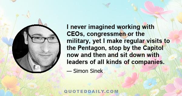 I never imagined working with CEOs, congressmen or the military, yet I make regular visits to the Pentagon, stop by the Capitol now and then and sit down with leaders of all kinds of companies.