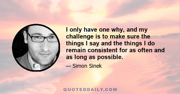 I only have one why, and my challenge is to make sure the things I say and the things I do remain consistent for as often and as long as possible.