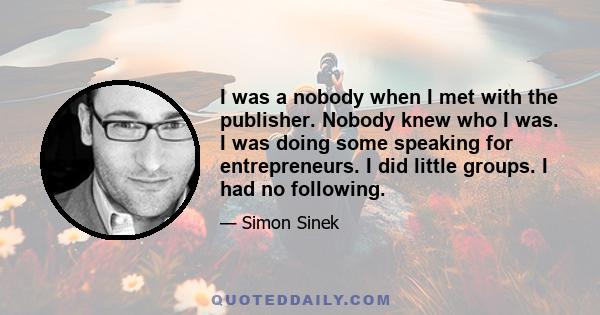 I was a nobody when I met with the publisher. Nobody knew who I was. I was doing some speaking for entrepreneurs. I did little groups. I had no following.