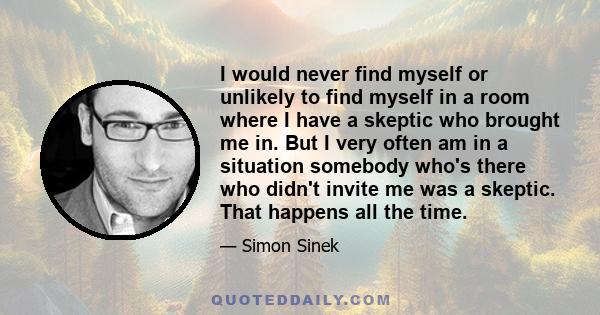 I would never find myself or unlikely to find myself in a room where I have a skeptic who brought me in. But I very often am in a situation somebody who's there who didn't invite me was a skeptic. That happens all the