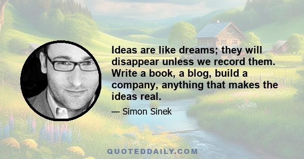 Ideas are like dreams; they will disappear unless we record them. Write a book, a blog, build a company, anything that makes the ideas real.