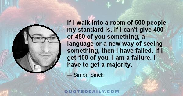 If I walk into a room of 500 people, my standard is, if I can't give 400 or 450 of you something, a language or a new way of seeing something, then I have failed. If I get 100 of you, I am a failure. I have to get a