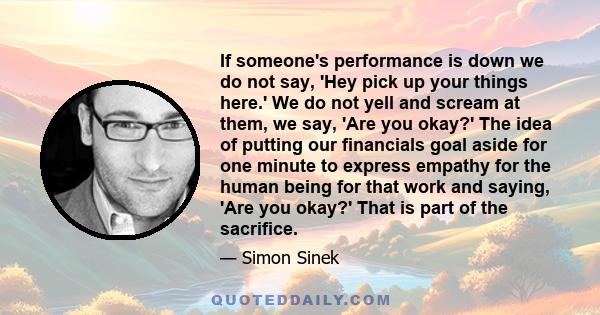 If someone's performance is down we do not say, 'Hey pick up your things here.' We do not yell and scream at them, we say, 'Are you okay?' The idea of putting our financials goal aside for one minute to express empathy