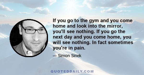 If you go to the gym and you come home and look into the mirror, you'll see nothing. If you go the next day and you come home, you will see nothing. In fact sometimes you're in pain.