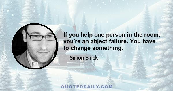 If you help one person in the room, you're an abject failure. You have to change something.