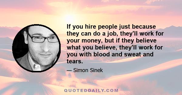 If you hire people just because they can do a job, they'll work for your money, but if they believe what you believe, they'll work for you with blood and sweat and tears.