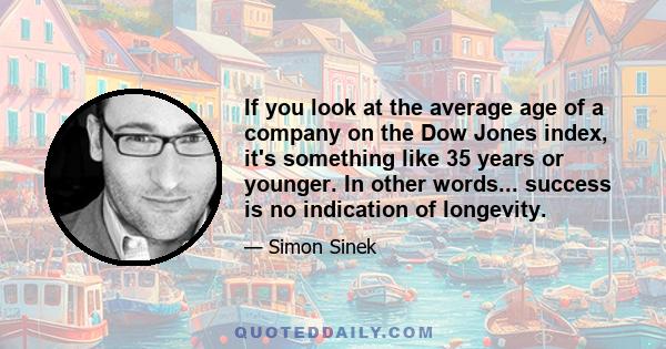 If you look at the average age of a company on the Dow Jones index, it's something like 35 years or younger. In other words... success is no indication of longevity.