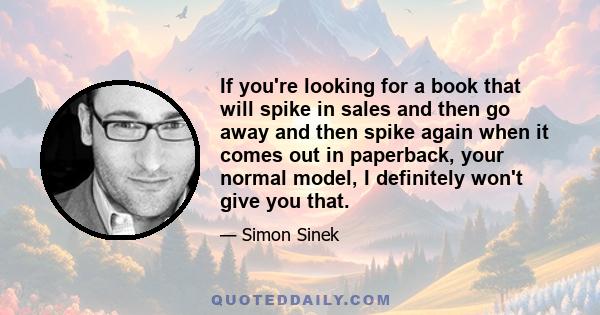 If you're looking for a book that will spike in sales and then go away and then spike again when it comes out in paperback, your normal model, I definitely won't give you that.